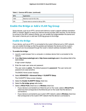 Page 38Specify Your Internet Settings 
38 Nighthawk  X6 AC3000 Tri-Band WiFi Router 
Enable the Bridge or Add a VLAN Tag Group
Some devices, such as an IPTV, cannot work behind a router’s network address translation 
(NAT) or firewall. Based on what your Internet service provider (ISP) requires, for the device 
to connect to the ISP’s network directly, you can enable the bridge between the device and 
the router’s Internet port or add new VLAN tag groups to the bridge. 
Enable the Bridge 
If your device, such...