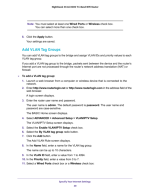 Page 39Specify Your Internet Settings 
39  Nighthawk X6 AC3000 Tri-Band WiFi Router
Note:You must select at least one Wired Ports or Wireless check box. 
You can select more than one check box.
8. Click the Apply button.
Your settings are saved.
Add VLAN Tag Groups
You can add VLAN tag groups to the bridge and assign VLAN IDs and priority values to each 
VLAN tag group.
If you add a VLAN tag group to the bridge, packets sent between the device and the router’s 
Internet port are not processed through the...