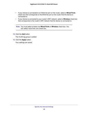 Page 40Specify Your Internet Settings 
40 Nighthawk  X6 AC3000 Tri-Band WiFi Router 
•If your device is connected to an Ethernet port on the router, select a Wired Ports 
check box that corresponds to the Ethernet port on the router that the device is 
connected to.
•If your device is connected to your router’s WiFi network, select a Wireless check box 
that corresponds to the router’s WiFi network that the device is connected to.
Note:You must select at least one Wired Ports or Wireless check box. You 
can...