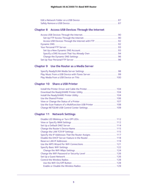 Page 5 
5  Nighthawk X6 AC3000 Tri-Band WiFi Router
Edit a Network Folder on a USB Device . . . . . . . . . . . . . . . . . . . . . . . . . . . . . . . . .  87
Safely Remove a USB Device . . . . . . . . . . . . . . . . . . . . . . . . . . . . . . . . . . . . . . . . . .  87
Chapter 8 Access USB Devices Through the Internet
Access USB Devices Through the Internet . . . . . . . . . . . . . . . . . . . . . . . . . . . . . . .  90
Set Up FTP Access Through the Internet . . . . . . . . . . . . . . . . . . . . . . ....