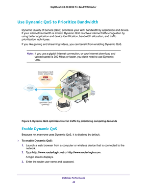 Page 42Optimize Performance 42
Nighthawk
 X6 AC3000
 Tri-Band WiFi  Router 
Use Dynamic QoS to Prioritize Bandwidth
Dynamic Quality of Service (QoS) prioritizes your WiFi bandwidth by ap\
plication and device. 
If your Internet bandwidth is limited, Dynamic QoS resolves Internet tra\
ffic congestion by 
using better application and device identification, bandwidth allocation\
, and traffic 
prioritization techniques.
If you like gaming and streaming videos, you can benefit from enabling D\
ynamic QoS.
Note:If...