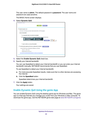Page 43Optimize Performance 43
 Nighthawk
 X6 AC3000  Tri-Band WiFi  Router
The user name is  admin. The default password is password. The user name and 
password are case-sensitive.
The BASIC Home screen displays.
4.  Select  Dynamic QoS .
5. Select the Enable Dynamic QoS check box.
6.  Specify your Internet bandwidth.
You can use Speedtest to detect your Internet bandwidth or you can enter \
your Internet  bandwidth manually
 . NETGEAR recommends that you use Speedtest.
To use Speedtest to detect your...