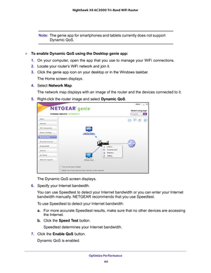 Page 44Optimize Performance 44
Nighthawk
 X6 AC3000
 Tri-Band WiFi  Router 
Note:The genie app for smartphones and tablets currently does not support 
Dynamic QoS.
To enable Dynamic QoS using the Desktop genie app:
1. On your computer
 , open the app that you use to manage your WiFi connections.
2.  Locate your router’
 s WiFi network and join it.
3.  Click the genie app icon on your desktop or in the Windows taskbar
 .
The Home screen displays.
4.  Select  Network Map.
The network map displays with an image...