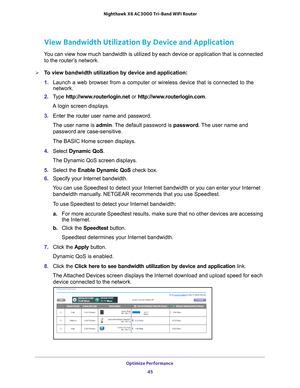 Page 45Optimize Performance 45
 Nighthawk
 X6 AC3000  Tri-Band WiFi  Router
View Bandwidth Utilization By Device and Application
You can view how much bandwidth is utilized by each device or application\
 that is connected 
to the router’s network.
To view bandwidth utilization by device and application:
1.  Launch a web browser from a computer or wireless device that is connecte\
d to the 
network.
2.  T
ype  http://www.routerlogin.net  or http://www.routerlogin.com .
A login screen displays.
3.  Enter the...