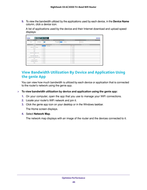 Page 46Optimize Performance 46
Nighthawk
 X6 AC3000
 Tri-Band WiFi  Router 
9. To view the bandwidth utilized by the applications used by each device, i\
n the  Device Name 
column, click a device icon.
A list of applications used by the device and their Internet download an\
d upload speed  displays:
View Bandwidth Utilization By Device and Application Using 
the genie App
You can view how much bandwidth is utilized by each device or application\
 that is connected to the router’s network using the genie app....