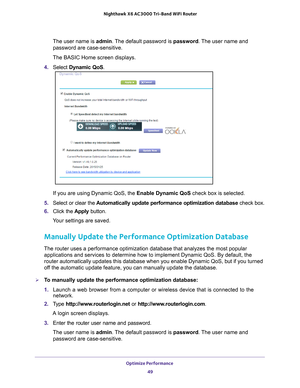 Page 49Optimize Performance 49
 Nighthawk
 X6 AC3000  Tri-Band WiFi  Router
The user name is  admin. The default password is password. The user name and 
password are case-sensitive.
The BASIC Home screen displays.
4.  Select  Dynamic QoS .
If you are using Dynamic QoS, the Enable Dynamic QoS check box is selected.
5.  Select or clear the  Automatically update performance optimization database  check box.
6.  Click the  Apply button.
Your settings are saved.
Manually Update the Performance Optimization...