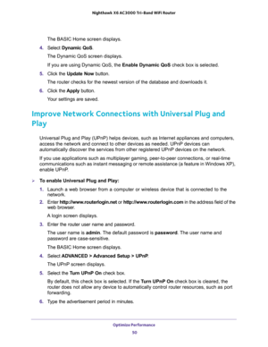 Page 50Optimize Performance 
50 Nighthawk  X6 AC3000 Tri-Band WiFi Router 
The BASIC Home screen displays.
4. Select Dynamic QoS.
The Dynamic QoS screen displays.
If you are using Dynamic QoS, the Enable Dynamic QoS check box is selected.
5. Click the Update Now button.
The router checks for the newest version of the database and downloads it.
6. Click the Apply button.
Your settings are saved.
Improve Network Connections with Universal Plug and 
Play
Universal Plug and Play (UPnP) helps devices, such as...