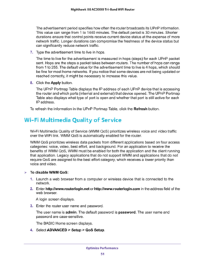 Page 51Optimize Performance 
51  Nighthawk X6 AC3000 Tri-Band WiFi Router
The advertisement period specifies how often the router broadcasts its UPnP information. 
This value can range from 1 to 1440 minutes. The default period is 30 minutes. Shorter 
durations ensure that control points receive current device status at the expense of more 
network traffic. Longer durations can compromise the freshness of the device status but 
can significantly reduce network traffic.
7. Type the advertisement time to live in...