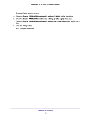 Page 52Optimize Performance 
52 Nighthawk  X6 AC3000 Tri-Band WiFi Router 
The QoS Setup screen displays.
5. Clear the Enable WMM (Wi-Fi multimedia) settings (2.4 GHz b/g/n) check box.
6. Clear the Enable WMM (Wi-Fi multimedia) settings (5 GHz b/g/n) check box.
7. Clear the Enable WMM (Wi-Fi multimedia) settings Second Radio (5 GHz b/g/n) check 
box.
8. Click the Apply button.
Your changes are saved. 