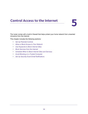 Page 5353
5
5.   Control Access to the Internet
The router comes with a built-in firewall that helps protect your home network from unwanted 
intrusions from the Internet.
This chapter includes the following sections:
•Set Up Parental Controls 
•Allow or Block Access to Your Network 
•Use Keywords to Block Internet Sites 
•Block Services from the Internet 
•Schedule When to Block Internet Sites and Services 
•Avoid Blocking on a Trusted Computer 
•Set Up Security Event Email Notifications  