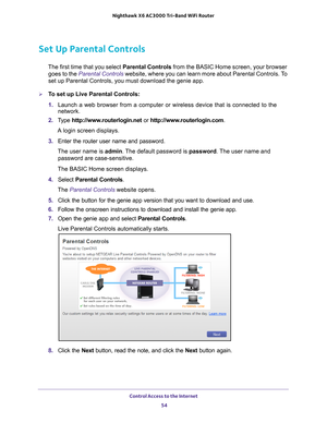 Page 54Control Access to the Internet 54
Nighthawk
 X6 AC3000
 Tri-Band WiFi  Router 
Set Up Parental Controls
The first time that you select  Parental Controls from the BASIC Home screen, your browser 
goes to the  Parental Controls  website, where you can learn more about Parental Controls. To 
set up Parental Controls, you must download the genie app.
To set up Live Parental Controls:
1.  Launch a web browser from a computer or wireless device that is connecte\
d to the 
network.
2.  T
ype...