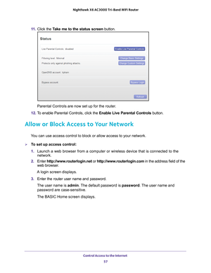 Page 57Control Access to the Internet 57
 Nighthawk
 X6 AC3000  Tri-Band WiFi  Router
11. Click the  Take me to the status screen button.
Parental Controls are now set up for the router.
12.  T
o enable Parental Controls, click the  Enable Live Parental Controls button.
Allow or Block Access to Your Network
You can use access control to block or allow access to your network.
To set up access control:
1. Launch a web browser from a computer or wireless device that is connecte\
d to the 
network.
2.  Enter...