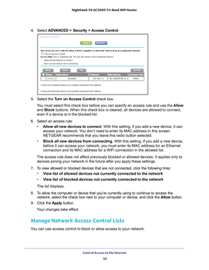 Page 58Control Access to the Internet 58
Nighthawk
 X6 AC3000
 Tri-Band WiFi  Router 
4. Select  ADVANCED > Security > Access Control .
5. Select the  Turn on Access Control  check box.
You must select this check box before you can specify an access rule and \
use the  Allow 
and Block buttons. When this check box is cleared, all devices are allowed to con\
nect, 
even if a device is in the blocked list.
6.  Select an access rule:
• Allow all new devices to connect. With this setting, if you add a new device,...