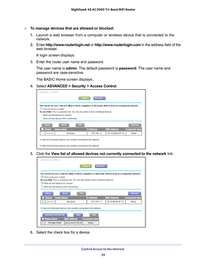 Page 59Control Access to the Internet 59
 Nighthawk
 X6 AC3000  Tri-Band WiFi  Router
To manage devices that are allowed or blocked:
1. Launch a web browser from a computer or wireless device that is connecte\
d to the 
network.
2.  Enter  http://www
 .routerlogin.net or http://www.routerlogin.com  in the address field of the 
web browser.
A login screen displays.
3.  Enter the router user name and password.
The user name is  admin. 
 The default password is password. The user name and 
password are...