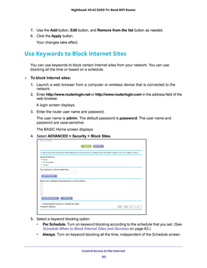 Page 60Control Access to the Internet 60
Nighthawk
 X6 AC3000
 Tri-Band WiFi  Router 
7. Use the  Add button,  Edit button, and  Remove from the list  button as needed.
8.  Click the  Apply button.
Your changes take effect.
Use Keywords to Block Internet Sites
You can use keywords to block certain Internet sites from your network. You can use  blocking all the time or based on a schedule.
To block Internet sites:
1.  Launch a web browser from a computer or wireless device that is connecte\
d to the 
network....