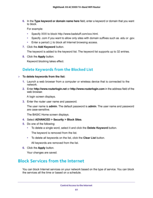 Page 61Control Access to the Internet 
61  Nighthawk X6 AC3000 Tri-Band WiFi Router
6. In the Type keyword or domain name here field, enter a keyword or domain that you want 
to block.
For example:
•Specify XXX to block http://www.badstuff.com/xxx.html.
•Specify .com if you want to allow only sites with domain suffixes such as .edu or .gov.
•Enter a period (.) to block all Internet browsing access.
7. Click the Add Keyword button.
The keyword is added to the keyword list. The keyword list supports up to 32...