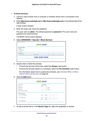 Page 62Control Access to the Internet 62
Nighthawk
 X6 AC3000
 Tri-Band WiFi  Router 
To block services:
1. Launch a web browser from a computer or wireless device that is connecte\
d to the 
network.
2.  Enter  http://www
 .routerlogin.net or http://www.routerlogin.com  in the address field of the 
web browser.
A login screen displays.
3.  Enter the router user name and password.
The user name is  admin. 
 The default password is password . The user name and 
password are case-sensitive.
The BASIC Home screen...