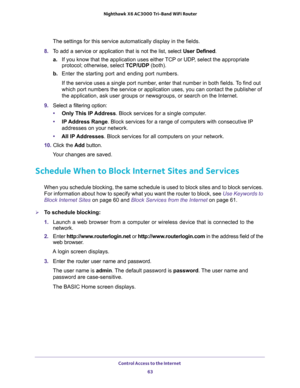 Page 63Control Access to the Internet 
63  Nighthawk X6 AC3000 Tri-Band WiFi Router
The settings for this service automatically display in the fields.
8. To add a service or application that is not the list, select User Defined.
a.If you know that the application uses either TCP or UDP, select the appropriate 
protocol; otherwise, select TCP/UDP (both).
b. Enter the starting port and ending port numbers. 
If the service uses a single port number, enter that number in both fields. To find out 
which port numbers...