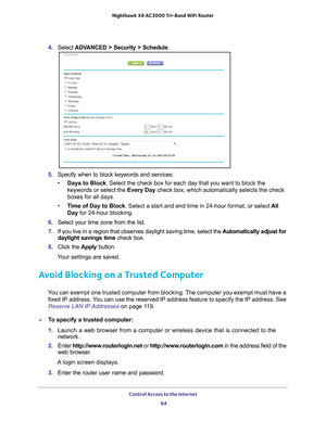 Page 64Control Access to the Internet 64
Nighthawk
 X6 AC3000
 Tri-Band WiFi  Router 
4. Select  ADVANCED > Security > Schedule .
5. Specify when to block keywords and services:
• Days to Block. Select the check box for each day that you want to block the 
keywords or select the Every Day  check box, which automatically selects the check 
boxes for all days. 
• T
ime of Day to Block. Select a start and end time in 24-hour format, or select  All 
Day for 24-hour blocking. 
6.  Select your time zone from the...