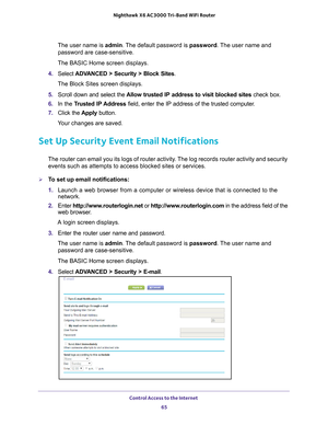 Page 65Control Access to the Internet 65
 Nighthawk
 X6 AC3000  Tri-Band WiFi  Router
The user name is  admin. The default password is password. The user name and 
password are case-sensitive.
The BASIC Home screen displays.
4.  Select  ADV
 ANCED > Security > Block Sites .
The Block Sites screen displays.
5.  Scroll down and select the  Allow trusted IP address to visit blocked sites  check box.
6.  In the T
rusted IP Address  field, enter the IP address of the trusted computer.
7.  Click the  Apply button....