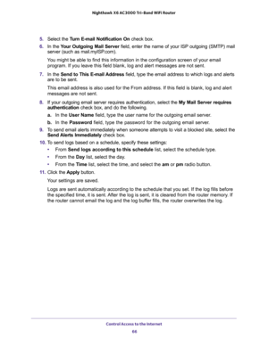 Page 66Control Access to the Internet 
66 Nighthawk  X6 AC3000 Tri-Band WiFi Router 
5. Select the Turn E-mail Notification On check box.
6. In the Your Outgoing Mail Server field, enter the name of your ISP outgoing (SMTP) mail 
server (such as mail.myISP.com). 
You might be able to find this information in the configuration screen of your email 
program. If you leave this field blank, log and alert messages are not sent.
7. In the Send to This E-mail Address field, type the email address to which logs and...