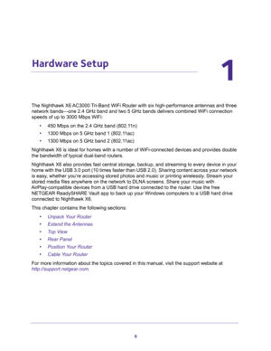 Page 88
1
1.   Hardware Setup
The Nighthawk X6 AC3000 Tri-Band WiFi Router with six high-performance antennas and three 
network bands—one 2.4 GHz band and two 5 GHz bands delivers combined WiFi connection 
speeds of up to 3000 Mbps WiFi:
•450 Mbps on the 2.4 GHz band (802.11n)
•1300 Mbps on 5 GHz band 1 (802.11ac)
•1300 Mbps on 5 GHz band 2 (802.11ac) 
Nighthawk X6 is ideal for homes with a number of WiFi-connected devices and provides double 
the bandwidth of typical dual-band routers.
Nighthawk X6 also...