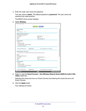 Page 73Tri-Band WiFi Connections 73
 Nighthawk
 X6 AC3000  Tri-Band WiFi  Router
3. Enter the router user name and password.
The user name is  admin. 
 The default password is password. The user name and 
password are case-sensitive.
The BASIC Home screen displays.
4.  Select  W
 ireless.
5. Select or clear the Smart Connect – One Wireless Network Name (SSID) for both 5 GHz 
radios  check box.
Selecting this check box turns on Smart Connect and clearing this check \
box turns off 
Smart Connect.
6.  Click the...