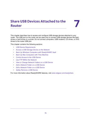 Page 7575
7
7.   Share USB Devices Attached to the 
Router
This chapter describes how to access and configure USB storage devices attached to your 
router. The USB port on the router can be used only to connect USB storage devices like flash 
drives or hard drives or a printer. Do not connect computers, USB modems, CD drives, or DVD 
drives to the router USB port.
This chapter contains the following sections:
•USB Device Requirements 
•Access a USB Storage Device on the Network 
•Back Up Windows Computers with...