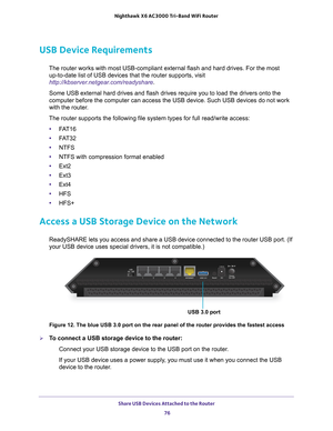 Page 76Share USB Devices Attached to the Router 76
Nighthawk
 X6 AC3000
 Tri-Band WiFi  Router 
USB Device Requirements
The router works with most USB-compliant external flash and hard drives.\
 For the most 
up-to-date list of USB devices that the router supports, visit 
http://kbserver.netgear.com/readyshare .
Some USB external hard drives and flash drives require you to load the d\
rivers onto the 
computer before the computer can access the USB device. Such USB devices\
 do not work 
with the router

.
The...