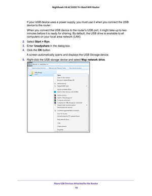 Page 78Share USB Devices Attached to the Router 78
Nighthawk
 X6 AC3000
 Tri-Band WiFi  Router 
If your USB device uses a power supply, you must use it when you connect the USB 
device to the router.
When you connect the USB device to the router’s USB port, it might take up to two 
minutes before it is ready for sharing. By default, the USB drive is ava\
ilable to all 
computers on your local area network (LAN).
2.  Select  Start > Run .
3.  Enter  \
eadyshare in the dialog box.
4.  Click the  OK button.
A...