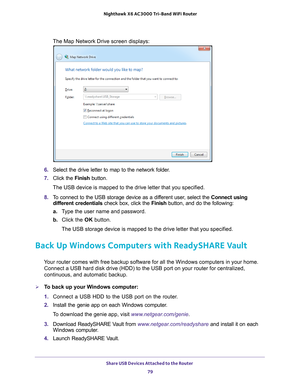 Page 79Share USB Devices Attached to the Router 79
 Nighthawk
 X6 AC3000  Tri-Band WiFi  Router
The Map Network Drive screen displays:
6. Select the drive letter to map to the network folder.
7.  Click the  Finish button.
The USB device is mapped to the drive letter that you specified.
8.  T
o connect to the USB storage device as a different user, select the  Connect using 
different credentials check box, click the  Finish button, and do the following:
a. T
ype the user name and password.
b.  Click the OK...