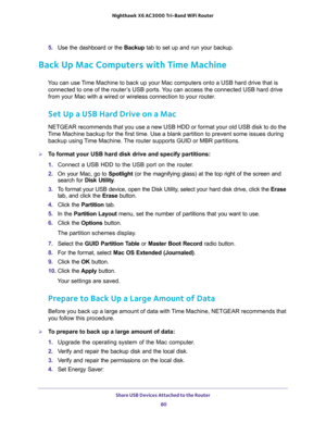 Page 80Share USB Devices Attached to the Router 
80 Nighthawk  X6 AC3000 Tri-Band WiFi Router 
5. Use the dashboard or the Backup tab to set up and run your backup.
Back Up Mac Computers with Time Machine
You can use Time Machine to back up your Mac computers onto a USB hard drive that is 
connected to one of the router’s USB ports. You can access the connected USB hard drive 
from your Mac with a wired or wireless connection to your router.
Set Up a USB Hard Drive on a Mac
NETGEAR recommends that you use a new...