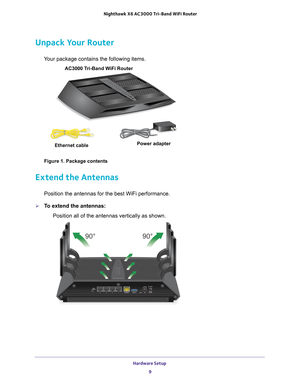 Page 9Hardware Setup 9
 Nighthawk
 X6 AC3000  Tri-Band WiFi  Router
Unpack Your Router
Your package contains the following items.
AC3000 Tri-Band WiFi Router 
Ethernet cable Power adapter
Figure 1. Package contents
Extend the Antennas
Position the antennas for the best WiFi performance.
To extend the antennas:
Position all of the antennas vertically as shown.
90° 90° 