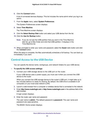 Page 82Share USB Devices Attached to the Router 
82 Nighthawk  X6 AC3000 Tri-Band WiFi Router 
6. Click the Connect button.
A list of connected devices displays. This list includes the name admin when you log in as 
admin.
7. From the Apple menu, select System Preferences.
The System Preferences screen displays.
8. Select Time Machine.
The Time Machine screen displays.
9. Click the Select Backup Disk button and select your USB device from the list. 
10. Click the Use for Backup button.
Note:If you do not see...