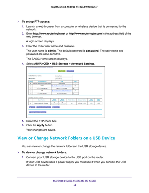 Page 84Share USB Devices Attached to the Router 84
Nighthawk
 X6 AC3000
 Tri-Band WiFi  Router 
To set up FTP access:
1. Launch a web browser from a computer or wireless device that is connecte\
d to the 
network.
2.  Enter  http://www
 .routerlogin.net or http://www.routerlogin.com  in the address field of the 
web browser.
A login screen displays.
3.  Enter the router user name and password.
The user name is  admin. 
 The default password is password . The user name and 
password are case-sensitive.
The...