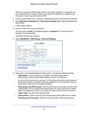 Page 85Share USB Devices Attached to the Router 85
 Nighthawk
 X6 AC3000  Tri-Band WiFi  Router
When you connect the USB storage device to the router’s USB port, it might take up to 
two minutes before it is ready for sharing. By default, the USB drive is\
 available to all 
computers on your local area network (LAN).
2.  Launch a web browser from a computer or wireless device that is connecte\
d to the network.
3.  Enter  http://www
 .routerlogin.net or http://www.routerlogin.com  in the address field of the...