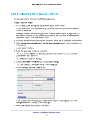 Page 86Share USB Devices Attached to the Router 86
Nighthawk
 X6 AC3000
 Tri-Band WiFi  Router 
Add a Network Folder on a USB Device
You can add network folders on the USB storage device.
To add a network folder:
1. Connect your USB storage device to the USB port on the router.
If your USB device uses a power supply, you must use it when you connect the USB 
device to the router
 .
When you connect the USB storage device to the router’s USB port, it might take up to 
two minutes before it is ready for sharing....