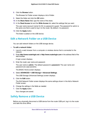 Page 87Share USB Devices Attached to the Router 
87  Nighthawk X6 AC3000 Tri-Band WiFi Router
8. Click the Browse button.
The Browser for Folder screen displays a list of folder.
9. Select the folder and click the OK button.
10. In the Share Name field, type the name of the share. 
11. In the Read Access list and the Write Access list, select the settings that you want.
The user name (account name) for All–no password is guest. The password for admin is 
the same one that is used to log in to the router. By...