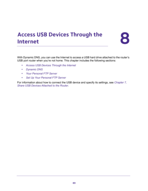 Page 8989
8
8.   Access USB Devices Through the 
Internet
With Dynamic DNS, you can use the Internet to access a USB hard drive attached to the router’s 
USB port router when you’re not home. This chapter includes the following sections:
•Access USB Devices Through the Internet 
•Dynamic DNS 
•Your Personal FTP Server 
•Set Up Your Personal FTP Server 
For information about how to connect the USB device and specify its settings, see Chapter 7, 
Share USB Devices Attached to the Router. 