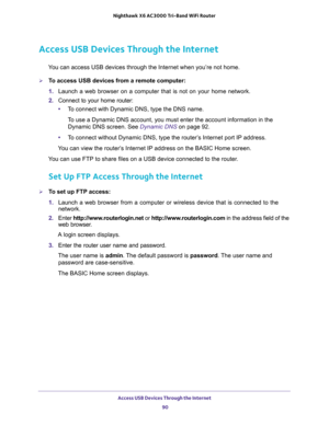Page 90Access USB Devices Through the Internet 
90 Nighthawk  X6 AC3000 Tri-Band WiFi Router 
Access USB Devices Through the Internet
You can access USB devices through the Internet when you’re not home.
To access USB devices from a remote computer:
1. Launch a web browser on a computer that is not on your home network.
2. Connect to your home router:
•To connect with Dynamic DNS, type the DNS name.
To use a Dynamic DNS account, you must enter the account information in the 
Dynamic DNS screen. See 
Dynamic...