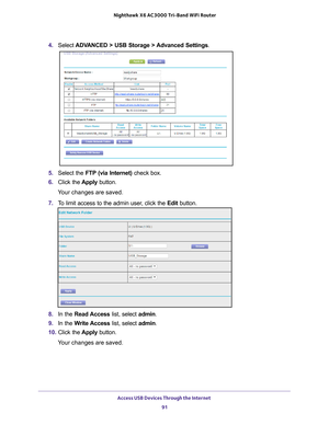 Page 91Access USB Devices Through the Internet 91
 Nighthawk
 X6 AC3000  Tri-Band WiFi  Router
4. Select  ADVANCED > USB Storage >  Advanced Settings .
5. Select the FTP (via Internet) check box.
6.  Click the  Apply button.
Your changes are saved.
7.  T
o limit access to the admin user, click the  Edit button.
8. In the Read Access  list, select admin.
9.  In the W
 rite Access list, select admin.
10.  Click the  Apply button.
Your changes are saved. 