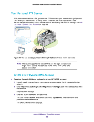 Page 93Access USB Devices Through the Internet 93
 Nighthawk
 X6 AC3000  Tri-Band WiFi  Router
Your Personal FTP Server
With your customized free URL, you can use FTP to access your network th\
rough Dynamic 
DNS when you aren’t home. To set up your FTP server, you must register for a free 
NETGEAR Dynamic DNS (DDNS) service account and specify the account set\
tings. See  Set 
Up a New Dynamic DNS Account  on page
  93. 
FTP Directory: FTP://‘custom name’.mynetgear.com
FTP Directory: FTP://‘custom...