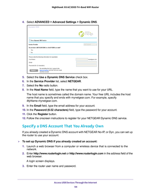 Page 94Access USB Devices Through the Internet 94
Nighthawk
 X6 AC3000
 Tri-Band WiFi  Router 
4. Select  ADVANCED > Advanced Settings > Dynamic DNS .
5. Select the  Use a Dynamic DNS Service  check box.
6.  In the Service Provider  list, select NETGEAR.
7.  Select the  No radio button.
8.  In the Host Name  field, type the name that you want to use for your URL.
The host name is sometimes called the domain name. Your free URL includes the host  name that you specify and ends with mynetgear
 .com. For example,...