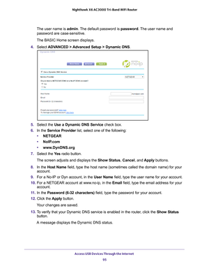 Page 95Access USB Devices Through the Internet 95
 Nighthawk
 X6 AC3000  Tri-Band WiFi  Router
The user name is  admin. The default password is password. The user name and 
password are case-sensitive.
The BASIC Home screen displays.
4.  Select  ADV
 ANCED > Advanced Setup > Dynamic DNS .
5. Select the Use a Dynamic DNS Service  check box.
6.  In the Service Provider list, select one of the following:
• NETGEAR
• NoIP
.com
•www
.DynDNS.org
7.  Select the  Ye
 s radio button.
The screen adjusts and displays the...