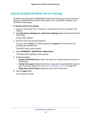 Page 98Use the Router as a Media Server 
98 Nighthawk  X6 AC3000 Tri-Band WiFi Router 
Specify ReadyDLNA Media Server Settings
By default, the router acts as a ReadyDLNA media server, which lets you view movies and 
photos on DLNA/UPnP AV-compliant media players, such as Xbox360, Playstation, and 
NETGEAR media players.
To specify media server settings: 
1. Launch a web browser from a computer or wireless device that is connected to the 
network.
2. Enter http://www.routerlogin.net or...