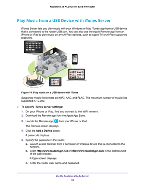 Page 99Use the Router as a Media Server 99
 Nighthawk
 X6 AC3000  Tri-Band WiFi  Router
Play Music from a USB Device with iTunes Server
iTunes Server lets you play music with your Windows or Mac iTunes app from a USB device 
that is connected to the router USB port. You can also use the Apple Remote app from an 
iPhone or iPad to play music on any AirPlay devices, such as Apple TV or AirPlay-supported 
receivers. 
Figure 14. Play music on a USB device with iTunes
Supported music file formats are MP3, AAC, and...