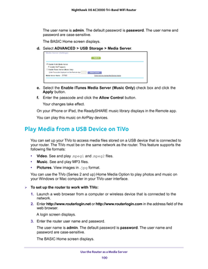 Page 100Use the Router as a Media Server 100
Nighthawk
 X6 AC3000
 Tri-Band WiFi  Router 
The user name is  admin. The default password is password . The user name and 
password are case-sensitive.
The BASIC Home screen displays.
d.  Select  ADV
 ANCED > USB Storage > Media Server .
e. Select the Enable iTunes Media Server (Music Only)  check box and click the 
Apply button.
f.  Enter the passcode and click the  Allow Control button.
Your changes take effect.
On your iPhone or iPad, the ReadySHARE music library...