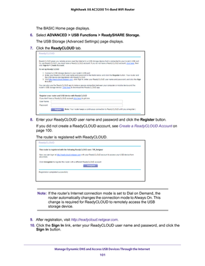 Page 101Manage Dynamic DNS and Access USB Devices Through the Internet 101
 Nighthawk
 X6 AC3200  Tri-Band WiFi  Router
The BASIC Home page displays.
6.  Select  ADV
 ANCED > USB Functions > ReadySHARE Storage.
The USB Storage (Advanced Settings) page displays.
7.  Click the  ReadyCLOUD tab.
8. Enter your ReadyCLOUD user name and password and click the  Register button.
If you did not create a ReadyCLOUD account, see  Create a ReadyCLOUD Account on 
page
  100.
The router is registered with ReadyCLOUD.
Note: If...