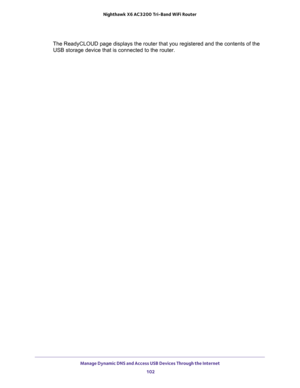 Page 102Manage Dynamic DNS and Access USB Devices Through the Internet 
102 Nighthawk  X6 AC3200 Tri-Band WiFi Router 
The ReadyCLOUD page displays the router that you registered and the contents of the 
USB storage device that is connected to the router. 