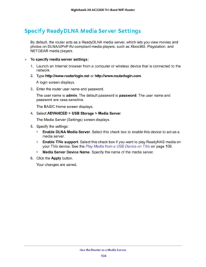 Page 104Use the Router as a Media Server 
104 Nighthawk  X6 AC3200 Tri-Band WiFi Router 
Specify ReadyDLNA Media Server Settings
By default, the router acts as a ReadyDLNA media server, which lets you view movies and 
photos on DLNA/UPnP AV-compliant media players, such as Xbox360, Playstation, and 
NETGEAR media players.
To specify media server settings: 
1. Launch an Internet browser from a computer or wireless device that is connected to the 
network.
2. Type http://www.routerlogin.net or...